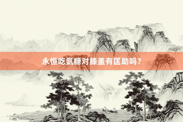 永恒吃氨糖对膝盖有匡助吗？