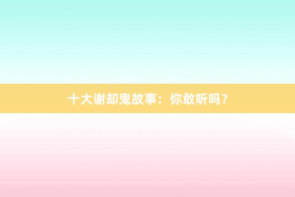 十大谢却鬼故事：你敢听吗？