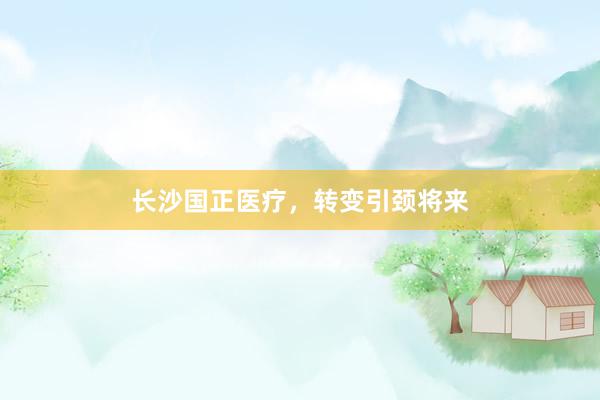 长沙国正医疗，转变引颈将来